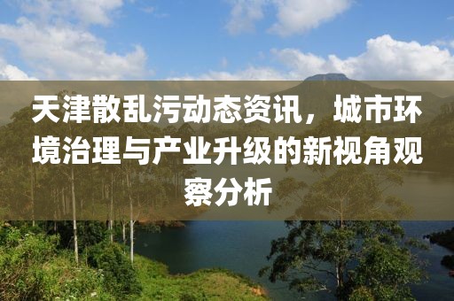 天津散亂污動態(tài)資訊，城市環(huán)境治理與產(chǎn)業(yè)升級的新視角觀察分析