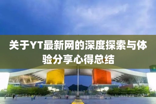 關(guān)于YT最新網(wǎng)的深度探索與體驗分享心得總結(jié)