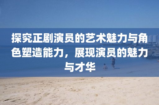 探究正劇演員的藝術(shù)魅力與角色塑造能力，展現(xiàn)演員的魅力與才華