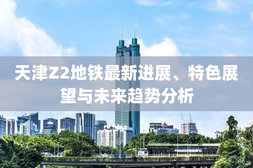 天津Z2地鐵最新進(jìn)展、特色展望與未來趨勢分析