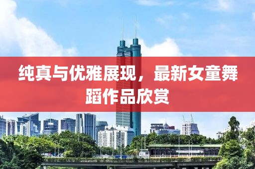 純真與優(yōu)雅展現(xiàn)，最新女童舞蹈作品欣賞