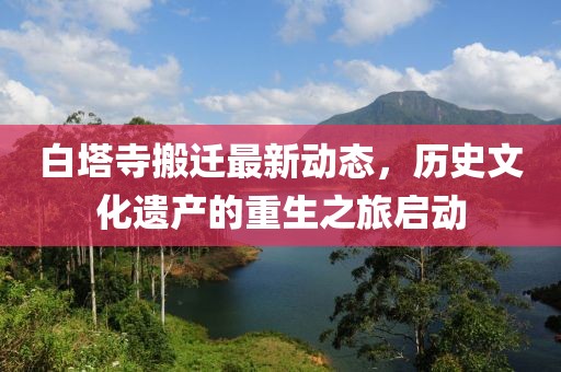 白塔寺搬遷最新動態(tài)，歷史文化遺產(chǎn)的重生之旅啟動