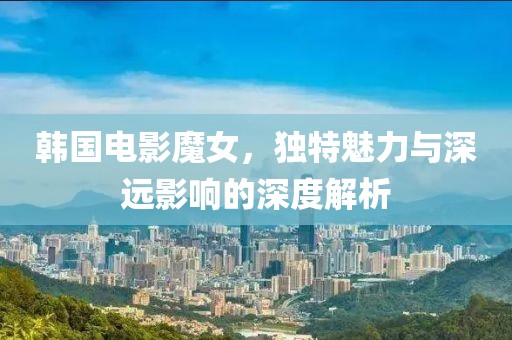 韓國電影魔女，獨特魅力與深遠(yuǎn)影響的深度解析
