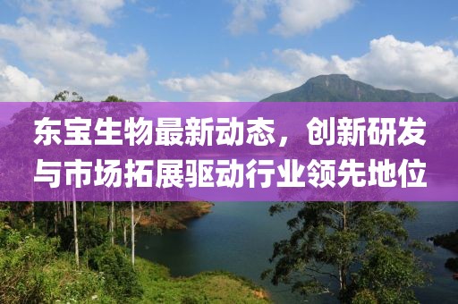 東寶生物最新動(dòng)態(tài)，創(chuàng)新研發(fā)與市場(chǎng)拓展驅(qū)動(dòng)行業(yè)領(lǐng)先地位