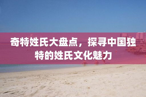 奇特姓氏大盤點(diǎn)，探尋中國獨(dú)特的姓氏文化魅力