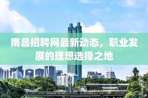 南昌招聘網(wǎng)最新動(dòng)態(tài)，職業(yè)發(fā)展的理想選擇之地