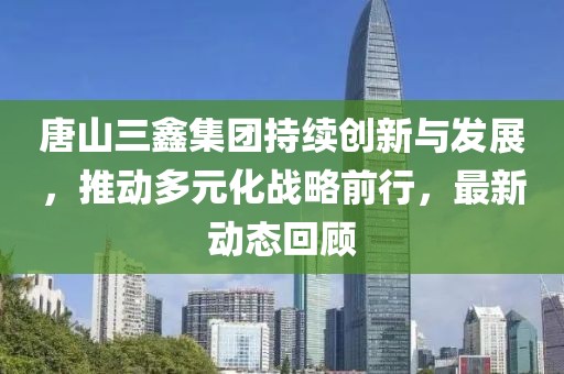 唐山三鑫集團(tuán)持續(xù)創(chuàng)新與發(fā)展，推動多元化戰(zhàn)略前行，最新動態(tài)回顧