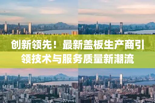 創(chuàng)新領(lǐng)先！最新蓋板生產(chǎn)商引領(lǐng)技術(shù)與服務(wù)質(zhì)量新潮流
