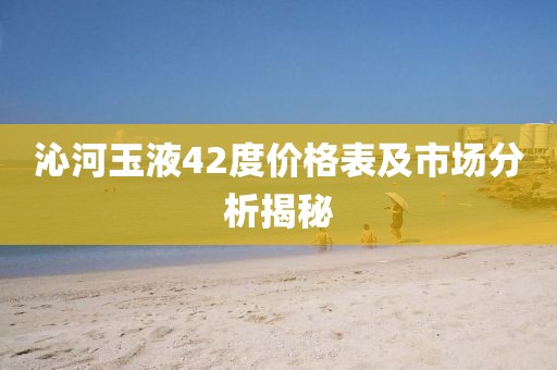 沁河玉液42度價格表及市場分析揭秘