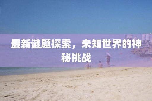 最新謎題探索，未知世界的神秘挑戰(zhàn)