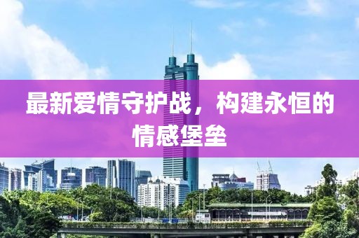 最新愛(ài)情守護(hù)戰(zhàn)，構(gòu)建永恒的情感堡壘