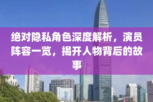 絕對隱私角色深度解析，演員陣容一覽，揭開人物背后的故事