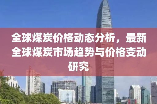 全球煤炭?jī)r(jià)格動(dòng)態(tài)分析，最新全球煤炭市場(chǎng)趨勢(shì)與價(jià)格變動(dòng)研究