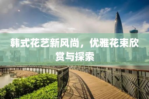韓式花藝新風(fēng)尚，優(yōu)雅花束欣賞與探索