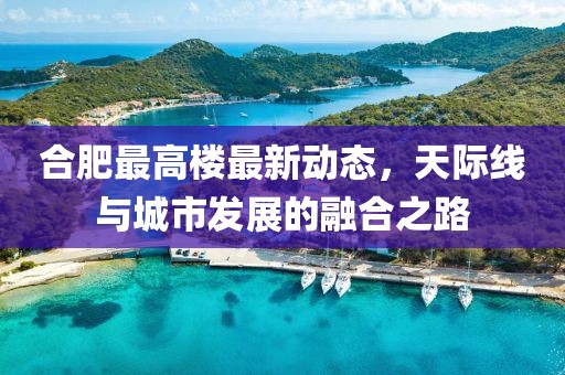 合肥最高樓最新動態(tài)，天際線與城市發(fā)展的融合之路