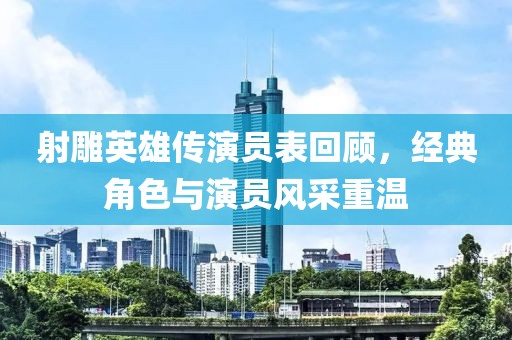 射雕英雄傳演員表回顧，經(jīng)典角色與演員風采重溫