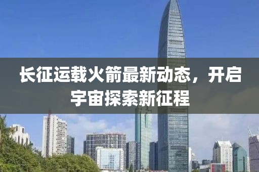 長(zhǎng)征運(yùn)載火箭最新動(dòng)態(tài)，開(kāi)啟宇宙探索新征程