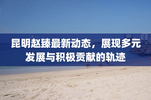 昆明趙臻最新動態(tài)，展現(xiàn)多元發(fā)展與積極貢獻(xiàn)的軌跡