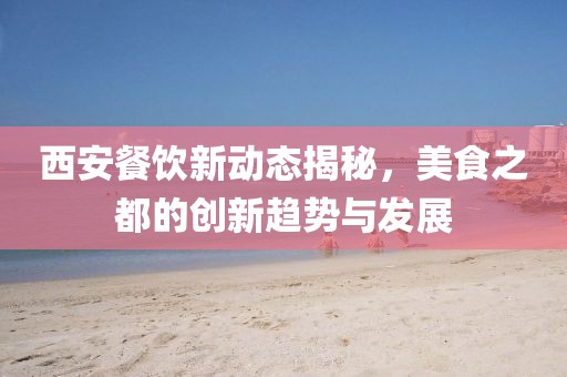 西安餐飲新動態(tài)揭秘，美食之都的創(chuàng)新趨勢與發(fā)展