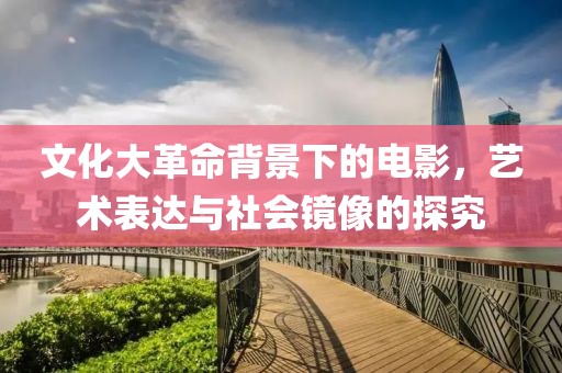 文化大革命背景下的電影，藝術表達與社會鏡像的探究