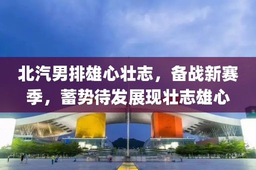 北汽男排雄心壯志，備戰(zhàn)新賽季，蓄勢(shì)待發(fā)展現(xiàn)壯志雄心