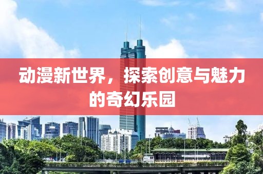 動(dòng)漫新世界，探索創(chuàng)意與魅力的奇幻樂園