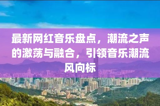 最新網(wǎng)紅音樂(lè)盤點(diǎn)，潮流之聲的激蕩與融合，引領(lǐng)音樂(lè)潮流風(fēng)向標(biāo)