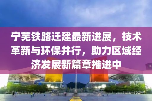 寧蕪鐵路遷建最新進展，技術(shù)革新與環(huán)保并行，助力區(qū)域經(jīng)濟發(fā)展新篇章推進中