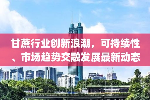 甘蔗行業(yè)創(chuàng)新浪潮，可持續(xù)性、市場(chǎng)趨勢(shì)交融發(fā)展最新動(dòng)態(tài)