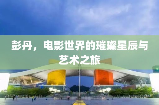 彭丹，電影世界的璀璨星辰與藝術(shù)之旅