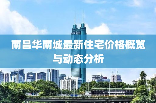 南昌華南城最新住宅價(jià)格概覽與動(dòng)態(tài)分析