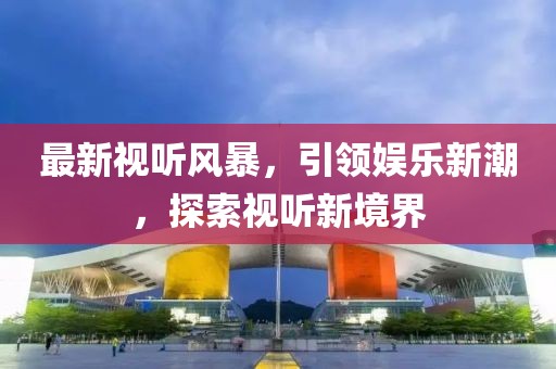 最新視聽風(fēng)暴，引領(lǐng)娛樂新潮，探索視聽新境界