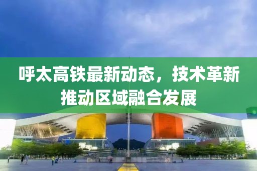 呼太高鐵最新動態(tài)，技術(shù)革新推動區(qū)域融合發(fā)展