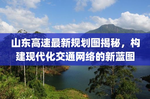 山東高速最新規(guī)劃圖揭秘，構(gòu)建現(xiàn)代化交通網(wǎng)絡(luò)的新藍圖