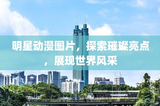 明星動(dòng)漫圖片，探索璀璨亮點(diǎn)，展現(xiàn)世界風(fēng)采