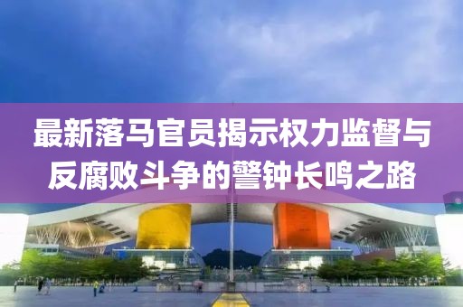 最新落馬官員揭示權(quán)力監(jiān)督與反腐敗斗爭(zhēng)的警鐘長(zhǎng)鳴之路