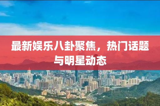 最新娛樂八卦聚焦，熱門話題與明星動態(tài)