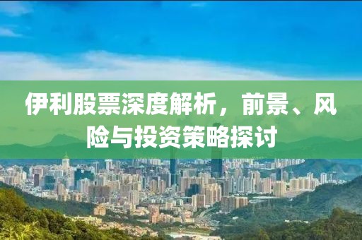 伊利股票深度解析，前景、風(fēng)險(xiǎn)與投資策略探討