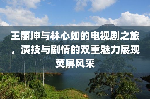 王麗坤與林心如的電視劇之旅，演技與劇情的雙重魅力展現(xiàn)熒屏風采