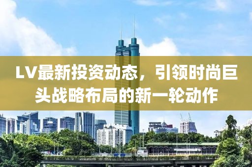 LV最新投資動態(tài)，引領時尚巨頭戰(zhàn)略布局的新一輪動作