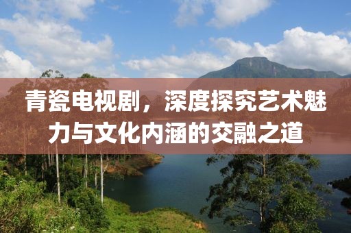 青瓷電視劇，深度探究藝術(shù)魅力與文化內(nèi)涵的交融之道