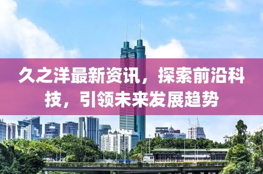 久之洋最新資訊，探索前沿科技，引領(lǐng)未來(lái)發(fā)展趨勢(shì)