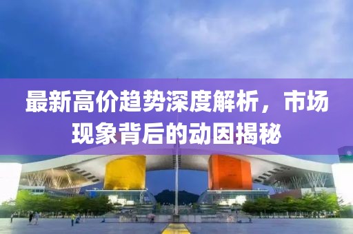 最新高價(jià)趨勢(shì)深度解析，市場(chǎng)現(xiàn)象背后的動(dòng)因揭秘