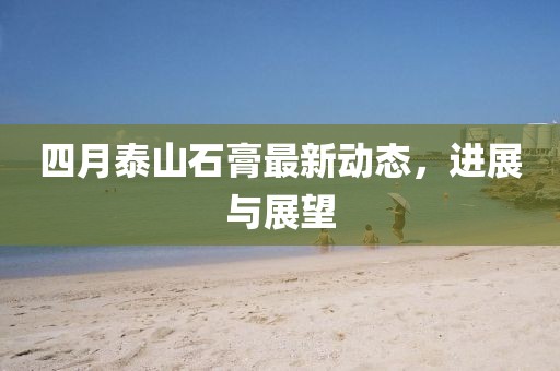 四月泰山石膏最新動(dòng)態(tài)，進(jìn)展與展望