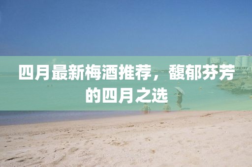 四月最新梅酒推薦，馥郁芬芳的四月之選