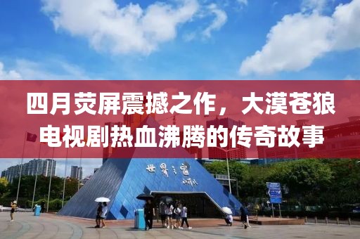 四月熒屏震撼之作，大漠蒼狼電視劇熱血沸騰的傳奇故事