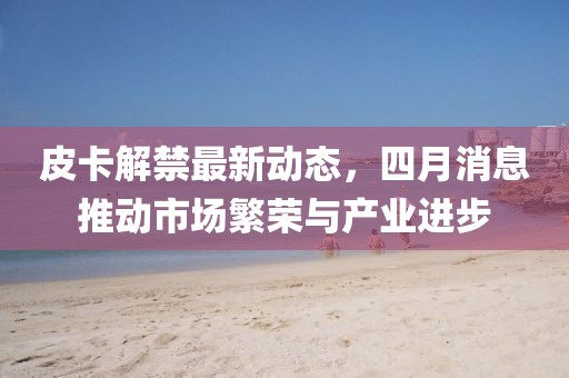 皮卡解禁最新動(dòng)態(tài)，四月消息推動(dòng)市場(chǎng)繁榮與產(chǎn)業(yè)進(jìn)步