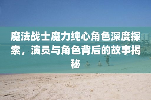 魔法戰(zhàn)士魔力純心角色深度探索，演員與角色背后的故事揭秘