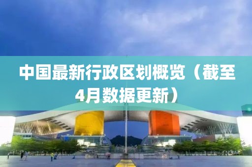 中國最新行政區(qū)劃概覽（截至4月數(shù)據(jù)更新）