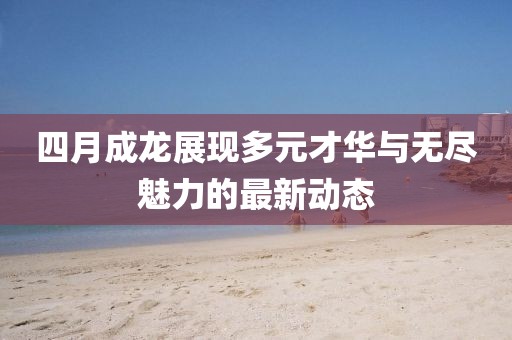 四月成龍展現(xiàn)多元才華與無盡魅力的最新動態(tài)